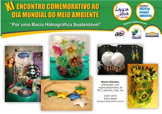 XI ENCONTRO COMEMORATIVO AO
                                                                                 MOVIMENTO
                                                                                 EVOLUTIVO




 DIA MUNDIAL DO MEIO AMBIENTE
                                                                    ios   Institucionai
“Por uma Bacia Hidrográfica Sustentável”                        Apo                       s




                                         Maria Xikinha,
                                          artesanato com
                                       reaproveitamento de
                                      PET, Latinhas, Cds, etc

                                           2447-3974
                                           9924-8940
                                     Morganmaia@yahoo.com.br
 