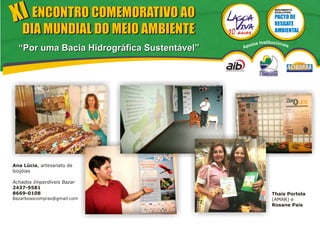 XI ENCONTRO COMEMORATIVO AO
                                                           MOVIMENTO
                                                           EVOLUTIVO




   DIA MUNDIAL DO MEIO AMBIENTE
                                                  s Institucionais
                                              poio
  “Por uma Bacia Hidrográfica Sustentável”   A




Ana Lúcia, artesanato de
biojóias

Achados Imperdíveis Bazar
2437-9581
8669-0108                                                 Thais Portela
Bazarboascompras@gmail.com                                (AMAR) e
                                                          Rosane Pais
 