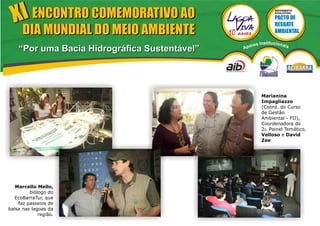 XI ENCONTRO COMEMORATIVO AO                                   MOVIMENTO
                                                                EVOLUTIVO




      DIA MUNDIAL DO MEIO AMBIENTE
                                                   ios   Institucionai
    “Por uma Bacia Hidrográfica Sustentável”   Apo                       s




                                                         Marianina
                                                         Impagliazzo
                                                         (Coord. do Curso
                                                         de Gestão
                                                         Ambiental - FIJ),
                                                         Coordenadora do
                                                         20. Painel Temático,
                                                         Velloso e David
                                                         Zee




   Marcello Mello,
         biólogo do
   EcoBarraTur, que
    faz passeios de
balsa nas lagoas da
             região.
 