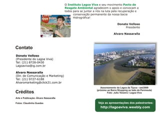 O Instituto Lagoa Viva e seu movimento Pacto de
                                       Resgate Ambiental agradecem o apoio e convocam a
                                       todos para se juntar a nós na luta pela recuperação e
                                             conservação permanente da nossa bacia
                                             Hidrográfica!

                                                                               Donato Velloso
                                                                                    Presidente

                                                                            Alvaro Nassaralla




Contato
Donato Velloso
(Presidente do Lagoa Viva)
Tel: (21) 8728-0430
Lagoaviva@ig.com.br

Alvaro Nassaralla
(Dir. de Comunicação e Marketing)
Tel: (21) 9727-6188
Alvaromarketing@click21.com.br
                                                                 Assoreamento da Lagoa da Tijuca - set/2009
                                                              (próximo ao Barra Shopping ao lado da Península)
Créditos                                                               Foto: Julio Teixeira / Lagoa Viva

Arte e Publicação: Álvaro Nassaralla

Fotos: Claudinho Guedes                                        Veja as apresentações dos palestrantes:
                                                              Hhttp://lagoaviva.weebly.com
                                                               http://lagoaviva.weebly.com
 