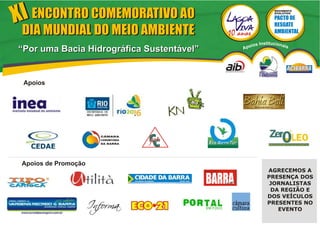XI ENCONTRO COMEMORATIVO AO                                           MOVIMENTO
                                                                      EVOLUTIVO




 DIA MUNDIAL DO MEIO AMBIENTE
                                                         ios   Institucionai
“Por uma Bacia Hidrográfica Sustentável”             Apo                       s




 Apoios




 Apoios de Promoção
                                           Revista                AGRECEMOS A
                                                                  PRESENÇA DOS
                                                                   JORNALISTAS
                                                                   DA REGIÃO E
                                                                  DOS VEÍCULOS
                                                                  PRESENTES NO
                                                                     EVENTO
 