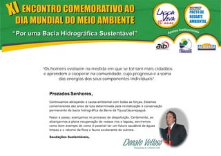 XI ENCONTRO COMEMORATIVO AO                                                                                   MOVIMENTO
                                                                                                              EVOLUTIVO




 DIA MUNDIAL DO MEIO AMBIENTE
                                                                                                 ios   Institucionai
“Por uma Bacia Hidrográfica Sustentável”                                                     Apo                       s




         “Os homens evoluem na medida em que se tornam mais cidadãos
          e aprendem a cooperar na comunidade, cujo progresso é a soma
                 das energias dos seus componentes individuais”.


            Prezados Senhores,
            Continuamos abraçando a causa ambiental com todas as forças. Estamos
            comemorando dez anos de luta determinada pela revitalização e conservação
            permanente da bacia hidrográfica da Barra da Tijuca/Jacarepaguá.

            Passo a passo, avançamos no processo de despoluição. Certamente, ao
            alcançarmos a plena recuperação de nossos rios e lagoas, serviremos
            como bom exemplo de como é possível ter um futuro saudável de águas
            limpas e o retorno da flora e fauna exuberante de outrora.

            Saudações Sustentáveis,

                                                           Donato Velloso
                                                                  Presidente do LAGOA VIVA
 