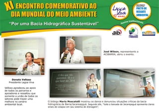 XI ENCONTRO COMEMORATIVO AO
                                                                                                            MOVIMENTO
                                                                                                            EVOLUTIVO




     DIA MUNDIAL DO MEIO AMBIENTE
                                                                                                   s Institucionais
                                                                                               poio
   “Por uma Bacia Hidrográfica Sustentável”                                                   A




                                                                               José Wilson, representanto a
                                                                               ACIBARRA, abriu o evento.




     Donato Velloso
   Presidente Lagoa Viva

Velloso agradeceu ao apoio
de todos os parcerios e
apoiadores e ressaltou que
somente a união de todos os
setores pode trazer uma
melhora no cenário            O biólogo Mario Moscatelli mostrou os danos e denunciou situações críticas da bacia
ambiental local.              hidrográcia da Barra/Jacareapguá. Segundo ele, “toda a baixada de Jacarepaguá apresenta claros
                              sinais de colapso em seu sistema de drenagem”.
 