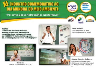 XI ENCONTRO COMEMORATIVO AO
                                                              MOVIMENTO
                                                              EVOLUTIVO




     DIA MUNDIAL DO MEIO AMBIENTE
                                                     s Institucionais
                                                 poio
   “Por uma Bacia Hidrográfica Sustentável”     A




PAINEL                                        Paulo Schiavo
“Gestão de Recursos Hídricos:                 (Vice-Presidente do INEA -
Avanço no processo da escolha e               Instituto Estadual da Água)
consolidação da representatividade
do SUBCOMITÊ da Bacia Hidrográfica
de Jacarepaguá para breve homologação”.




                                              Suzana Monteiro de Barros
                                              Coordenadoria de Recursos
                  David Zee                   Hídricos da Secretaria Municipal
       (UERJ e Vice-Presidente da CCBT)       do Meio Ambiente - Prefeitura -
                                              RJ
 