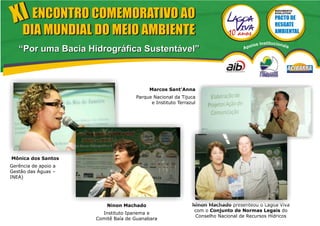 XI ENCONTRO COMEMORATIVO AO                                                                      MOVIMENTO
                                                                                                  EVOLUTIVO




     DIA MUNDIAL DO MEIO AMBIENTE
                                                                                     ios   Institucionai
   “Por uma Bacia Hidrográfica Sustentável”                                      Apo                       s




                                          Marcos Sant'Anna
                                     Parque Nacional da Tijuca
                                           e Instituto Terrazul




Mônica dos Santos
Gerência de apoio a
Gestão das Águas –
INEA)




                          Ninon Machado                      Ninon Machado presenteou o Lagoa Viva
                                                              com o Conjunto de Normas Legais do
                        Instituto Ipanema e
                                                              Conselho Nacional de Recursos Hídricos
                      Comitê Baía de Guanabara
 
