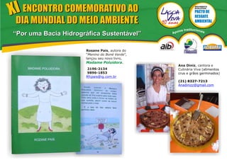 XI ENCONTRO COMEMORATIVO AO
                                                                 MOVIMENTO
                                                                 EVOLUTIVO




 DIA MUNDIAL DO MEIO AMBIENTE
                                                    ios   Institucionai
“Por uma Bacia Hidrográfica Sustentável”        Apo                       s




                      Rosane Pais, autora do
                      “Menino do Boné Verde”,
                      lançou seu novo livro,
                      Madame Poluidora.
                                                   Ana Diniz, cantora e
                      2196-2134                    Culinária Viva (alimentos
                      9896-1853                    crus e grãos germinados)
                      Rfcpais@ig.com.br
                                                   (21) 8327-7213
                                                   Anadinizz@gmail.com
 