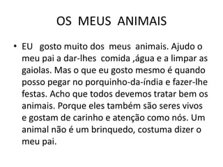 OS  MEUS  ANIMAISEU   gosto muito dos  meus  animais. Ajudo o meu pai a dar-lhes  comida ,água e a limpar as gaiolas. Mas o que eu gosto mesmo é quando posso pegar no porquinho-da-índia e fazer-lhe festas. Acho que todos devemos tratar bem os animais. Porque eles também são seres vivos e gostam de carinho e atenção como nós. Um animal não é um brinquedo, costuma dizer o meu pai.