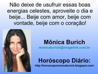 Não deixe de usufruir essas boas energias celestes, aproveite o dia e beije... Beije com amor, beije com vontade, beije com o coração!   Mônica Burich [email_address] Horóscopo Diário: http://horoscopomonicaburich.blogspot.com/ 
