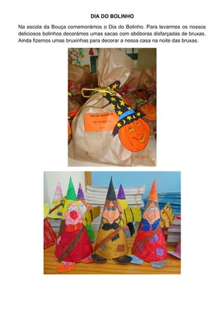 DIA DO BOLINHO 
Na escola da Bouça comemorámos o Dia do Bolinho. Para levarmos os nossos 
deliciosos bolinhos decorámos umas sacas com abóboras disfarçadas de bruxas. 
Ainda fizemos umas bruxinhas para decorar a nossa casa na noite das bruxas. 
