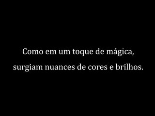 Como em um toque de mágica,

surgiam nuances de cores e brilhos.

 
