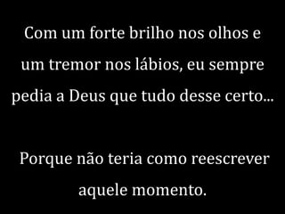 Com um forte brilho nos olhos e
um tremor nos lábios, eu sempre
pedia a Deus que tudo desse certo...
Porque não teria como reescrever
aquele momento.

 