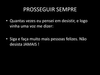 PROSSEGUIR SEMPRE
• Quantas vezes eu pensei em desistir, e logo
vinha uma voz me dizer:
• Siga e faça muito mais pessoas felizes. Não
desista JAMAIS !

 