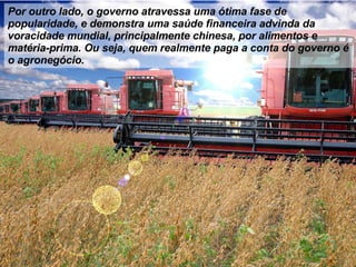 Por outro lado, o governo atravessa uma ótima fase de popularidade, e demonstra uma saúde financeira advinda da voracidade mundial, principalmente chinesa, por alimentos e matéria-prima. Ou seja, quem realmente paga a conta do governo é o agronegócio. 