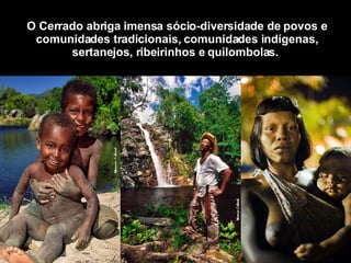 O Cerrado abriga imensa sócio-diversidade de povos e comunidades tradicionais, comunidades indígenas, sertanejos, ribeirinhos e quilombolas.   