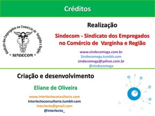 Créditos

                                      Realização
                   Sindecom - Sindicato dos Empregados
                     no Comércio de Varginha e Região
                                  www.sindecomvga.com.br
                                   Sindecomvga.tumblr.com
                                 sindecomvga@yahoo.com.br
                                        @sindecomvga

Criação e desenvolvimento
      Eliane de Oliveira
    www.interlectoconsultoria.com
   interlectoconsultoria.tumblr.com
         interlecto@gmail.com
              @interlecto_
 