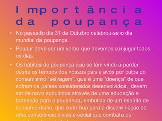Importância da poupança No passado dia 31 de Outubro celebrou-se o dia mundial da poupança. Poupar deve ser um verbo que devemos conjugar todos os dias. Os hábitos de poupança que se têm vindo a perder desde os tempos dos nossos pais e avós por culpa do consumismo “selvagem”, que é uma “doença” de que sofrem os países considerados desenvolvidos,  devem ser de novo adquiridos através de uma educação e formação para a poupança, embutida de um espírito de consumeirismo, que contribua para a disseminação de uma consciência cívica e social que combata os prejuízos da sociedade de consumo. 
