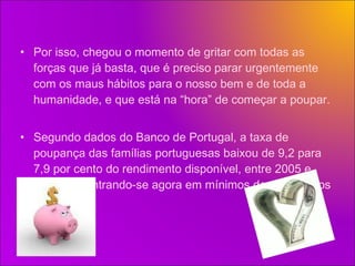 Por isso, chegou o momento de gritar com todas as forças que já basta, que é preciso parar urgentemente com os maus hábitos para o nosso bem e de toda a humanidade, e que está na “hora” de começar a poupar. Segundo dados do Banco de Portugal, a taxa de poupança das famílias portuguesas baixou de 9,2 para 7,9 por cento do rendimento disponível, entre 2005 e 2007, encontrando-se agora em mínimos de pelo menos 13 anos. 