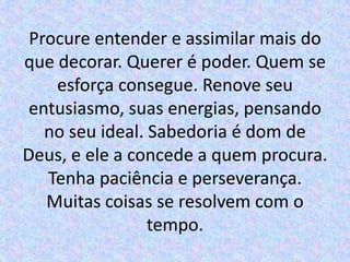 Procure entender e assimilar mais do
que decorar. Querer é poder. Quem se
    esforça consegue. Renove seu
 entusiasmo, suas energias, pensando
   no seu ideal. Sabedoria é dom de
Deus, e ele a concede a quem procura.
   Tenha paciência e perseverança.
   Muitas coisas se resolvem com o
                 tempo.
 