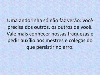 Uma andorinha só não faz verão: você
precisa dos outros, os outros de você.
Vale mais conhecer nossas fraquezas e
pedir auxílio aos mestres e colegas do
         que persistir no erro.
 