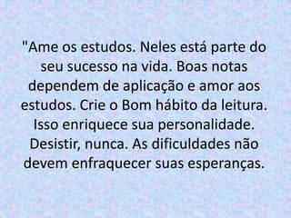 "Ame os estudos. Neles está parte do
    seu sucesso na vida. Boas notas
 dependem de aplicação e amor aos
estudos. Crie o Bom hábito da leitura.
  Isso enriquece sua personalidade.
 Desistir, nunca. As dificuldades não
devem enfraquecer suas esperanças.
 