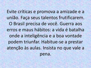 Evite críticas e promova a amizade e a
união. Faça seus talentos frutificarem.
 O Brasil precisa de você. Guerra aos
erros e maus hábitos: a vida é batalha
 onde a inteligência e a boa vontade
 podem triunfar. Habitue-se a prestar
atenção às aulas. Insista no que vale a
                  pena.
 