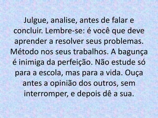 Julgue, analise, antes de falar e
concluir. Lembre-se: é você que deve
 aprender a resolver seus problemas.
Método nos seus trabalhos. A bagunça
é inimiga da perfeição. Não estude só
 para a escola, mas para a vida. Ouça
   antes a opinião dos outros, sem
    interromper, e depois dê a sua.
 