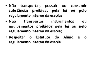 • Não transportar, possuir ou consumir
substâncias proibidas pela lei ou pelo
regulamento interno da escola;
• Não transportar instrumentos ou
equipamentos proibidos pela lei ou pelo
regulamento interno da escola;
• Respeitar o Estatuto do Aluno e o
regulamento interno da escola.
 