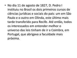 • No dia 11 de agosto de 1827, D. Pedro I
instituiu no Brasil os dois primeiros cursos de
ciências jurídicas e sociais do país: um em São
Paulo e o outro em Olinda, este último mais
tarde transferido para Recife. Até então, todos
os interessados em entender melhor o
universo das leis tinham de ir a Coimbra, em
Portugal, que abrigava a faculdade mais
próxima.
 
