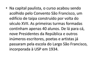 • Na capital paulista, o curso acabou sendo
acolhido pelo Convento São Francisco, um
edifício de taipa construído por volta do
século XVII. As primeiras turmas formadas
continham apenas 40 alunos. De lá para cá,
nove Presidentes da República e outros
inúmeros escritores, poetas e artistas já
passaram pela escola do Largo São Francisco,
incorporada à USP em 1934.
 