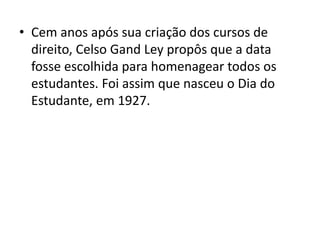 • Cem anos após sua criação dos cursos de
direito, Celso Gand Ley propôs que a data
fosse escolhida para homenagear todos os
estudantes. Foi assim que nasceu o Dia do
Estudante, em 1927.
 
