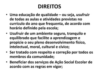 DIREITOS
• Uma educação de qualidade – ou seja, usufruir
de todas as aulas e atividades previstas no
currículo do ano que frequenta, de acordo com
horário definido pela escola;
• Usufruir de um ambiente seguro, tranquilo e
equilibrado que facilite a aprendizagem e
propicie o seu pleno desenvolvimento físico,
intelectual, moral, cultural e cívico;
• Ser tratado com respeito e correção por todos os
membros da comunidade;
• Beneficiar dos serviços de Ação Social Escolar de
acordo com as regras em vigor;
 