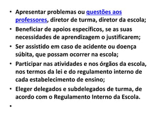 • Apresentar problemas ou questões aos
professores, diretor de turma, diretor da escola;
• Beneficiar de apoios específicos, se as suas
necessidades de aprendizagem o justificarem;
• Ser assistido em caso de acidente ou doença
súbita, que possam ocorrer na escola;
• Participar nas atividades e nos órgãos da escola,
nos termos da lei e do regulamento interno de
cada estabelecimento de ensino;
• Eleger delegados e subdelegados de turma, de
acordo com o Regulamento Interno da Escola.
•
 