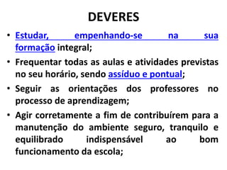 DEVERES
• Estudar, empenhando-se na sua
formação integral;
• Frequentar todas as aulas e atividades previstas
no seu horário, sendo assíduo e pontual;
• Seguir as orientações dos professores no
processo de aprendizagem;
• Agir corretamente a fim de contribuírem para a
manutenção do ambiente seguro, tranquilo e
equilibrado indispensável ao bom
funcionamento da escola;
 