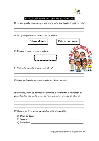 https://andreaalvesferreira.blogspot.com.br/
ATIVIDADES SOBRE O VÍDEO: UM NOVO ALUNO
01 Em sua opinião, a forma como a diretora trata seus funcionários é carreta?
________________________________________________________
________________________________________________________
02 Por que a professora Helena não foi a aula?
03 Escreva o nome do novo estudante:
04 Você acha correto enganar a diretora?
________________________________________________________
________________________________________________________
05 Como você recebe os novos estudantes da sua escola?
________________________________________________________
________________________________________________________
06 No vídeo, todos os estudantes ajudaram o cachorrinho a responder as
perguntas. Em sua escola, como é o relacionamento entre os estudantes?
________________________________________________________
________________________________________________________
________________________________________________________
07 O que quer dizer estas expressões utilizadas no vídeo:
a) Olhos de águia: _______________________________________
b) Cegueta: ____________________________________________
c) Dedo duro: __________________________________________
Estava doente Estava no cinema
 