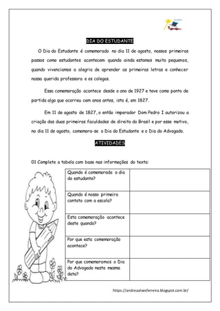 https://andreaalvesferreira.blogspot.com.br/
DIA DO ESTUDANTE
O Dia do Estudante é comemorado no dia 11 de agosto, nossos primeiros
passos como estudantes acontecem quando ainda estamos muito pequenos,
quando vivenciamos a alegria de aprender as primeiras letras e conhecer
nossa querida professora e os colegas.
Essa comemoração acontece desde o ano de 1927 e teve como ponto de
partida algo que ocorreu cem anos antes, isto é, em 1827.
Em 11 de agosto de 1827, o então imperador Dom Pedro I autorizou a
criação das duas primeiras faculdades de direito do Brasil e por esse motivo,
no dia 11 de agosto, comemora-se o Dia do Estudante e o Dia do Advogado.
ATIVIDADES
01 Complete a tabela com base nas informações do texto:
Quando é comemorado o dia
do estudante?
Quando é nosso primeiro
contato com a escola?
Esta comemoração acontece
deste quando?
Por que esta comemoração
acontece?
Por que comemoramos o Dia
do Advogado nesta mesma
data?
 
