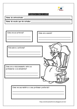 https://andreaalvesferreira.blogspot.com.br/
PESQUISA COM OS AVÓS
Como era a escola?
_________________________________
_________________________________
___________
Como era as carteiras?
________________________
________________________
________________________
_____
Fale sobre o uniforme?
_________________________________
_________________________________
___________
Como era o relacionamento entre os
professores e os estudantes?
_________________________________
_________________________________
___________
Como era sua matéria e o seu professor preferido?
_____________________________________________________
_____________________________________________________
Nome do entrevistado: ________________________________________________
Nome da escola que ele estudou:_________________________________________
 