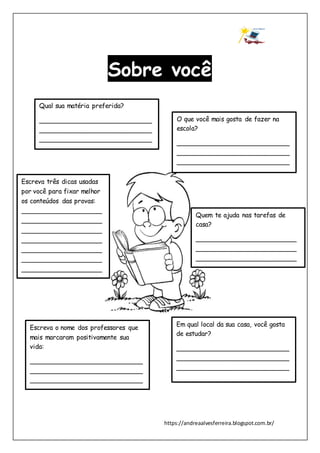 https://andreaalvesferreira.blogspot.com.br/
Sobre você
Qual sua matéria preferida?
____________________________
____________________________
____________________________
O que você mais gosta de fazer na
escola?
____________________________
____________________________
____________________________
Quem te ajuda nas tarefas de
casa?
_________________________
_________________________
_________________________
_________
Em qual local da sua casa, você gosta
de estudar?
____________________________
____________________________
____________________________
Escreva três dicas usadas
por você para fixar melhor
os conteúdos das provas:
____________________
____________________
____________________
____________________
____________________
____________________
____________________
__-
Escreva o nome dos professores que
mais marcaram positivamente sua
vida:
____________________________
____________________________
____________________________
 