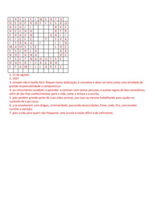 C R E S C I M E N T O
O E D P R O F I S S Ã O
N S U J I B A C
H C C O A R T R
E R A V N U A I I
C I Ç E Ç T S V A
I T Ã N A I I I N
M A O S S E L D Ç
E S C O L A A A
N D I G N A D S
T S E T N A D U T S E
O D E D I C A Ç Ã O
S F A M I L I A R E S
1. 11 de agosto
2. 1927
3. estudar não é tarefa fácil. Requer muita dedicação, é cansativo e deve ser visto como uma atividade de
grande responsabilidade e compromisso.
4. ao crescimento saudável, a aprender a conviver com outras pessoas, a aceitar regras de boa convivência,
além de dar-lhes conhecimentos para a vida, como a leitura e a escrita.
5. pois perdem grande parte de suas vidas ociosos, nas ruas ou mesmo trabalhando para ajudar no
sustento de suas casas
6. a se envolverem com drogas, criminalidade, passando necessidades, fome, sede, frio, semreceber
carinho e atenção.
7. pois a vida para quem não frequenta uma escola é muito difícil e de sofrimento.
 
