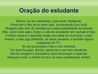Oração do estudanteSenhor, eu sou estudante, e por sinal, inteligente. Prova isto o fato de eu estar aqui, conversando com você. Obrigado pelo dom da inteligência e pela possibilidade de estudar. Mas, como você sabe, Cristo, a vida de estudante nem sempre é fácil. A rotina cansa e o aprender exige uma série de renúncias: o meu cinema, o meu jogo preferido, os meus passeios, e também alguns programas de TV . Eu sei que preparo hoje o meu amanhã. Por isso lhe peço, Senhor, ajuda-me a ser bom estudante. Dê-me coragem e entusiasmo para recomeçar a cada dia. Abençoe a mim, a minha turma e os meus professores. Amém.