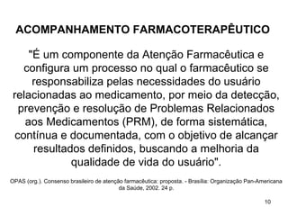 ACOMPANHAMENTO FARMACOTERAPÊUTICO

     "É um componente da Atenção Farmacêutica e
    configura um processo no qual o farmacêutico se
      responsabiliza pelas necessidades do usuário
 relacionadas ao medicamento, por meio da detecção,
   prevenção e resolução de Problemas Relacionados
    aos Medicamentos (PRM), de forma sistemática,
  contínua e documentada, com o objetivo de alcançar
      resultados definidos, buscando a melhoria da
              qualidade de vida do usuário".
OPAS (org.). Consenso brasileiro de atenção farmacêutica: proposta. - Brasília: Organização Pan-Americana
                                          da Saúde, 2002. 24 p.

                                                                                                  10
 