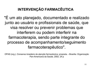 INTERVENÇÃO FARMACÊUTICA

"É um ato planejado, documentado e realizado
 junto ao usuário e profissionais de saúde, que
     visa resolver ou prevenir problemas que
         interferem ou podem interferir na
    farmacoterapia, sendo parte integrante do
   processo de acompanhamento/seguimento
                farmacoterapêutico".
OPAS (org.). Consenso brasileiro de atenção farmacêutica: proposta. - Brasília: Organização
                         Pan-Americana da Saúde, 2002. 24 p


                                                                                      11
 