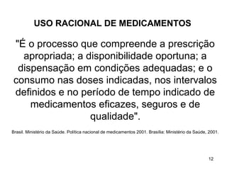USO RACIONAL DE MEDICAMENTOS

"É o processo que compreende a prescrição
  apropriada; a disponibilidade oportuna; a
 dispensação em condições adequadas; e o
consumo nas doses indicadas, nos intervalos
definidos e no período de tempo indicado de
    medicamentos eficazes, seguros e de
                 qualidade".
Brasil. Ministério da Saúde. Política nacional de medicamentos 2001. Brasília: Ministério da Saúde, 2001.




                                                                                                   12
 