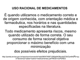 USO RACIONAL DE MEDICAMENTOS

  É quando utilizamos o medicamento correto e
 de origem conhecida, com orientação médica e
  farmacêutica, nos horários e nas quantidades
           especificadas na literatura.
  Todo medicamento apresenta riscos, mesmo
     quando utilizado de forma correta. O seu
       consumo de forma racional objetiva
    proporcionar o máximo benefício com uma
                   minimização
        dos possíveis efeitos prejudiciais.
                                                                                    13
http://portal.anvisa.gov.br/wps/wcm/connect/d1ebd3804745871090afd43fbc4c6735/Cartilha+o+qu
                   e+devemos+saber+sobre+medicamentos.pdf?MOD=AJPERES
 