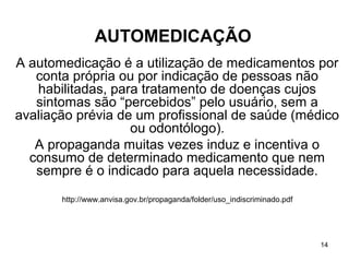 AUTOMEDICAÇÃO
A automedicação é a utilização de medicamentos por
   conta própria ou por indicação de pessoas não
   habilitadas, para tratamento de doenças cujos
   sintomas são “percebidos” pelo usuário, sem a
avaliação prévia de um profissional de saúde (médico
                   ou odontólogo).
   A propaganda muitas vezes induz e incentiva o
  consumo de determinado medicamento que nem
   sempre é o indicado para aquela necessidade.
       http://www.anvisa.gov.br/propaganda/folder/uso_indiscriminado.pdf




                                                                           14
 