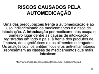 RISCOS CAUSADOS PELA
            AUTOMEDICAÇÃO

  Uma das preocupações frente à automedicação e ao
    uso indiscriminado de medicamentos é o risco de
intoxicação. A intoxicação por medicamentos ocupa o
      primeiro lugar dentre as causas de intoxicação
  registradas em todo o país, à frente dos produtos de
 limpeza, dos agrotóxicos e dos alimentos estragados.
Os analgésicos, os antitérmicos e os anti-inflamatórios
   representam as classes de medicamentos que mais
                        intoxicam.
        http://www.anvisa.gov.br/propaganda/folder/uso_indiscriminado.pdf


                                                                            16
 