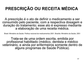 PRESCRIÇÃO OU RECEITA MÉDICA

 A prescrição é o ato de definir o medicamento a ser
consumido pelo paciente, com a respectiva dosagem e
duração do tratamento; esse ato é expresso mediante
        a elaboração de uma receita médica.
 Brasil. Ministério da Saúde. Política nacional de medicamentos 2001. Brasília: Ministério da Saúde, 2001


      Trata-se de uma ordem escrita, emitida por
   profissional habilitado (médico, dentista e médico
veterinário, e ainda por enfermeiros somente dentro de
         alguns programas de Saúde Pública).


                                                                                                    17
 
