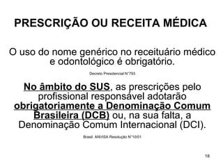 PRESCRIÇÃO OU RECEITA MÉDICA

O uso do nome genérico no receituário médico
        e odontológico é obrigatório.
                  Decreto Presidencial N°793



   No âmbito do SUS, as prescrições pelo
      profissional responsável adotarão
 obrigatoriamente a Denominação Comum
     Brasileira (DCB) ou, na sua falta, a
  Denominação Comum Internacional (DCI).
               Brasil. ANVISA Resolução N°10/01




                                                  18
 