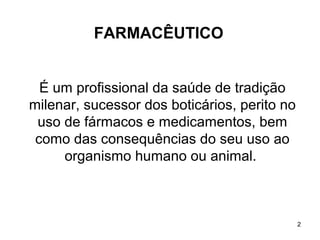 FARMACÊUTICO


  É um profissional da saúde de tradição
milenar, sucessor dos boticários, perito no
 uso de fármacos e medicamentos, bem
 como das consequências do seu uso ao
     organismo humano ou animal.



                                              2
 
