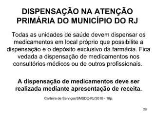 DISPENSAÇÃO NA ATENÇÃO
   PRIMÁRIA DO MUNICÍPIO DO RJ
  Todas as unidades de saúde devem dispensar os
   medicamentos em local próprio que possibilite a
dispensação e o depósito exclusivo da farmácia. Fica
    vedada a dispensação de medicamentos nos
   consultórios médicos ou de outros profissionais.

    A dispensação de medicamentos deve ser
   realizada mediante apresentação de receita.
             Carteira de Serviços/SMSDC-RJ/2010 - 18p.


                                                         20
 