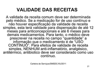 VALIDADE DAS RECEITAS
  A validade da receita comum deve ser determinada
  pelo médico. Se a medicação for de uso contínuo e
    não houver especificação da validade de receita
simples, esta terá validade para dispensação de até 12
  meses para anticoncepcionais e até 6 meses para
  demais medicamentos. Para tanto, o médico deve
     prescrever na receita no campo “quantidade” a
       informação que o medicamento é de “USO
   CONTÍNUO”. Para efeitos de validade de receita
    simples, NENHUM anti-inflamatório, analgésico,
antitérmico, antibiotico deve ser considerado como uso
                         contínuo.
                Carteira de Serviços/SMSDC-RJ/2011
                                                     21
 